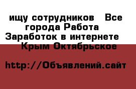 ищу сотрудников - Все города Работа » Заработок в интернете   . Крым,Октябрьское